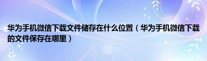 華為手機(jī)微信下載文件儲(chǔ)存在什么位置（華為手機(jī)微信下載的文件保存在哪里）