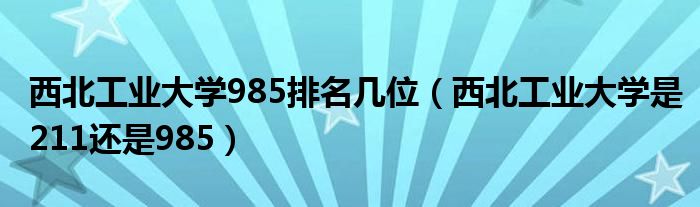 西北工業(yè)大學(xué)985排名幾位（西北工業(yè)大學(xué)是211還是985）