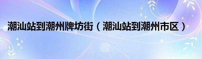 潮汕站到潮州牌坊街（潮汕站到潮州市區(qū)）