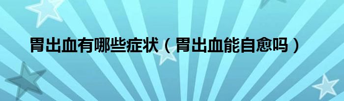 胃出血有哪些癥狀（胃出血能自愈嗎）