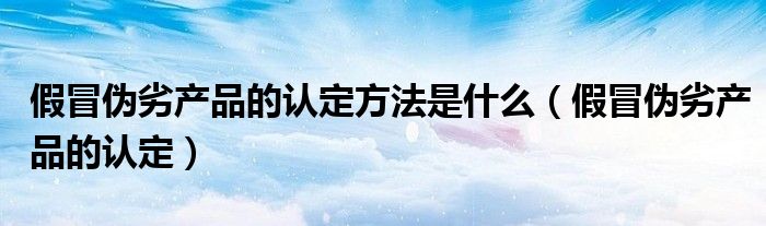 假冒偽劣產(chǎn)品的認(rèn)定方法是什么（假冒偽劣產(chǎn)品的認(rèn)定）