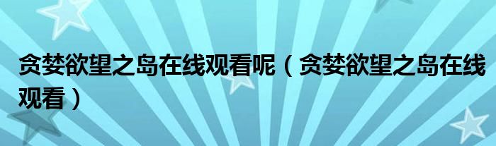 貪婪欲望之島在線觀看呢（貪婪欲望之島在線觀看）