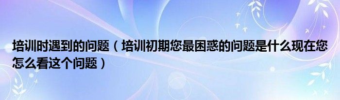 培訓(xùn)時(shí)遇到的問題（培訓(xùn)初期您最困惑的問題是什么現(xiàn)在您怎么看這個(gè)問題）
