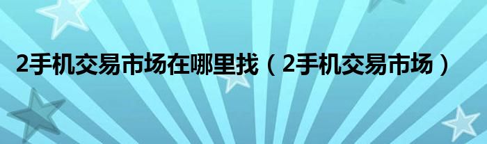 2手機(jī)交易市場在哪里找（2手機(jī)交易市場）
