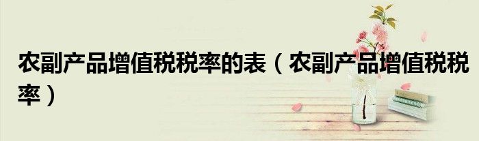 農(nóng)副產(chǎn)品增值稅稅率的表（農(nóng)副產(chǎn)品增值稅稅率）