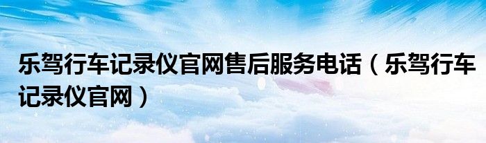 樂駕行車記錄儀官網(wǎng)售后服務(wù)電話（樂駕行車記錄儀官網(wǎng)）
