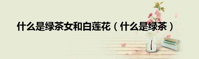 什么是綠茶女和白蓮花（什么是綠茶）