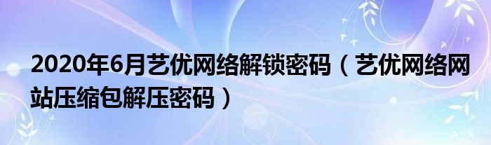 2020年6月藝優(yōu)網(wǎng)絡(luò)解鎖密碼（藝優(yōu)網(wǎng)絡(luò)網(wǎng)站壓縮包解壓密碼）