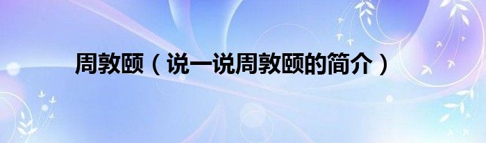 周敦頤（說(shuō)一說(shuō)周敦頤的簡(jiǎn)介）