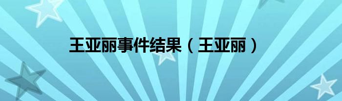 王亞麗事件結(jié)果（王亞麗）