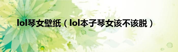 lol琴女壁紙（lol本子琴女該不該脫）