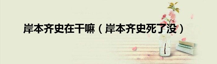 岸本齊史在干嘛（岸本齊史死了沒(méi)）