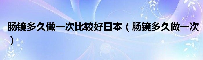 腸鏡多久做一次比較好日本（腸鏡多久做一次）