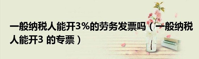 一般納稅人能開3%的勞務(wù)發(fā)票嗎（一般納稅人能開3 的專票）