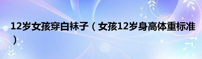 12歲女孩穿白襪子（女孩12歲身高體重標(biāo)準(zhǔn)）