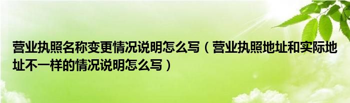 營業(yè)執(zhí)照名稱變更情況說明怎么寫（營業(yè)執(zhí)照地址和實際地址不一樣的情況說明怎么寫）