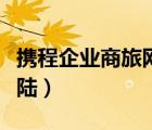 攜程企業(yè)商旅網(wǎng)登陸不上（攜程企業(yè)商旅網(wǎng)登陸）