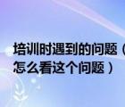 培訓(xùn)時(shí)遇到的問(wèn)題（培訓(xùn)初期您最困惑的問(wèn)題是什么現(xiàn)在您怎么看這個(gè)問(wèn)題）