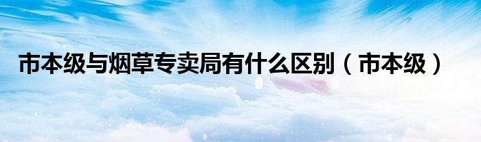市本級(jí)與煙草專賣局有什么區(qū)別（市本級(jí)）