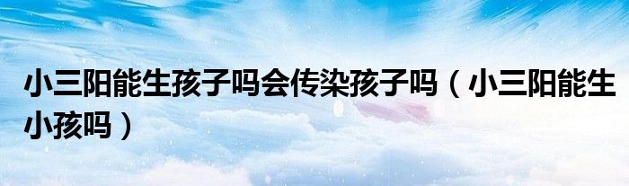 小三陽能生孩子嗎會傳染孩子嗎（小三陽能生小孩嗎）