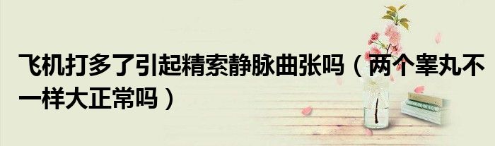 飛機(jī)打多了引起精索靜脈曲張嗎（兩個(gè)睪丸不一樣大正常嗎）