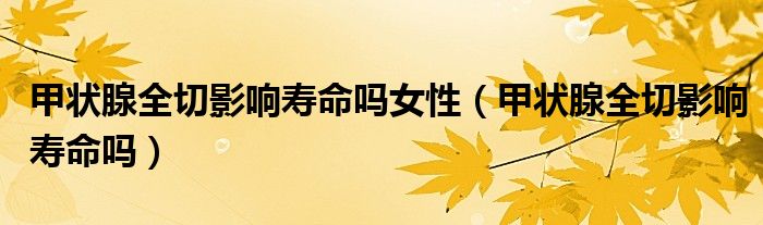 甲狀腺全切影響壽命嗎女性（甲狀腺全切影響壽命嗎）