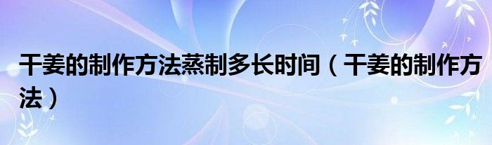干姜的制作方法蒸制多長時間（干姜的制作方法）