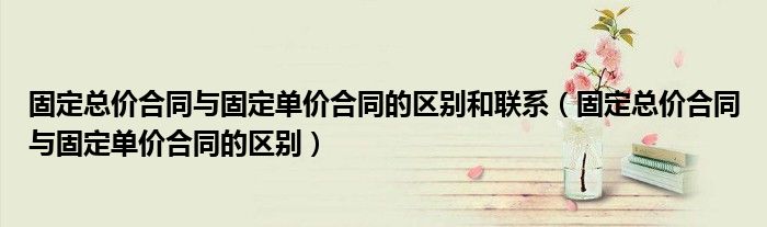 固定總價合同與固定單價合同的區(qū)別和聯(lián)系（固定總價合同與固定單價合同的區(qū)別）