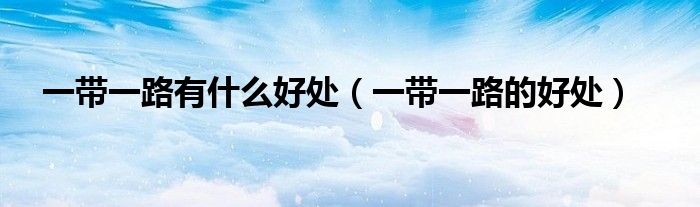 一帶一路有什么好處（一帶一路的好處）