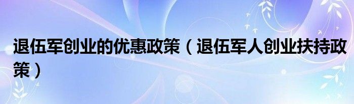 退伍軍創(chuàng)業(yè)的優(yōu)惠政策（退伍軍人創(chuàng)業(yè)扶持政策）