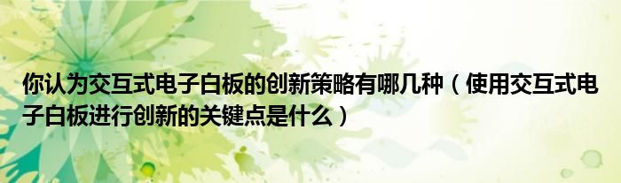 你認(rèn)為交互式電子白板的創(chuàng)新策略有哪幾種（使用交互式電子白板進(jìn)行創(chuàng)新的關(guān)鍵點(diǎn)是什么）