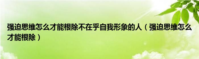 強(qiáng)迫思維怎么才能根除不在乎自我形象的人（強(qiáng)迫思維怎么才能根除）