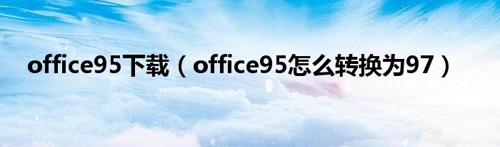 office95下載（office95怎么轉(zhuǎn)換為97）