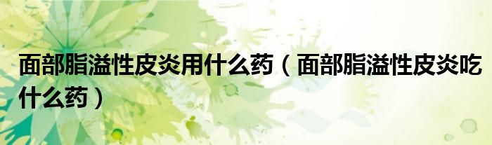 面部脂溢性皮炎用什么藥（面部脂溢性皮炎吃什么藥）