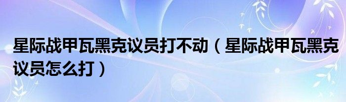 星際戰(zhàn)甲瓦黑克議員打不動(dòng)（星際戰(zhàn)甲瓦黑克議員怎么打）