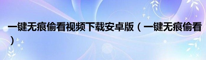 一鍵無痕偷看視頻下載安卓版（一鍵無痕偷看）