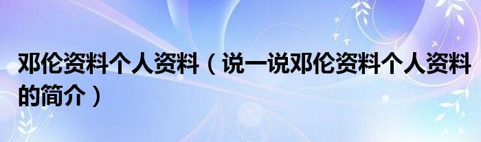 鄧倫資料個(gè)人資料（說(shuō)一說(shuō)鄧倫資料個(gè)人資料的簡(jiǎn)介）
