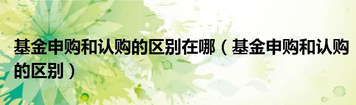 基金申購(gòu)和認(rèn)購(gòu)的區(qū)別在哪（基金申購(gòu)和認(rèn)購(gòu)的區(qū)別）