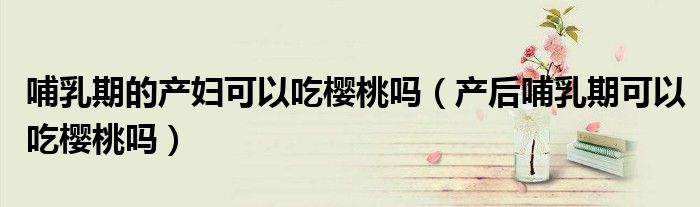 哺乳期的產婦可以吃櫻桃嗎（產后哺乳期可以吃櫻桃嗎）