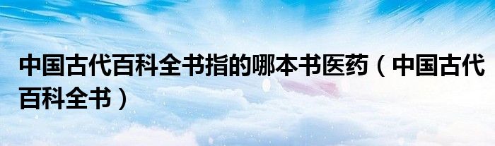 中國古代百科全書指的哪本書醫(yī)藥（中國古代百科全書）