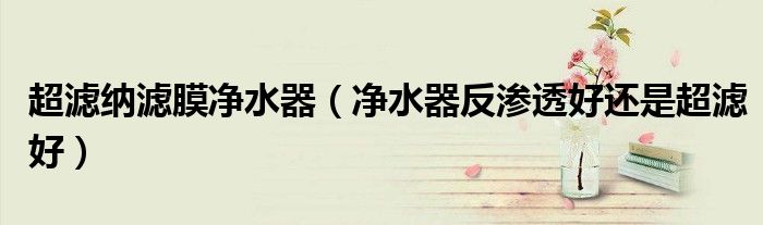 超濾納濾膜凈水器（凈水器反滲透好還是超濾好）