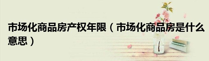 市場(chǎng)化商品房產(chǎn)權(quán)年限（市場(chǎng)化商品房是什么意思）