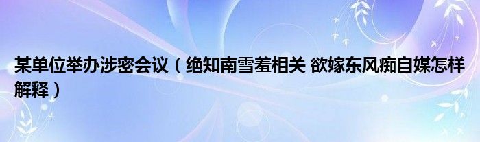 某單位舉辦涉密會議（絕知南雪羞相關(guān) 欲嫁東風(fēng)癡自媒怎樣解釋）