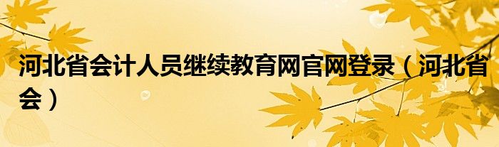 河北省會計人員繼續(xù)教育網(wǎng)官網(wǎng)登錄（河北省會）