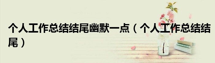 個(gè)人工作總結(jié)結(jié)尾幽默一點(diǎn)（個(gè)人工作總結(jié)結(jié)尾）