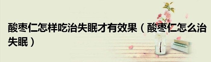 酸棗仁怎樣吃治失眠才有效果（酸棗仁怎么治失眠）