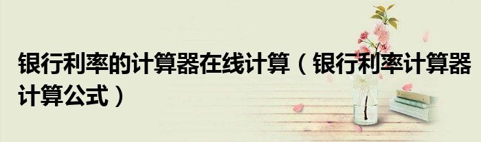 銀行利率的計(jì)算器在線計(jì)算（銀行利率計(jì)算器計(jì)算公式）