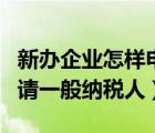 新辦企業(yè)怎樣申請一般納稅人（新企業(yè)怎么申請一般納稅人）