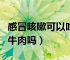 感冒咳嗽可以吃牛肉嗎小孩（感冒咳嗽可以吃牛肉嗎）
