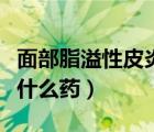 面部脂溢性皮炎用什么藥（面部脂溢性皮炎吃什么藥）